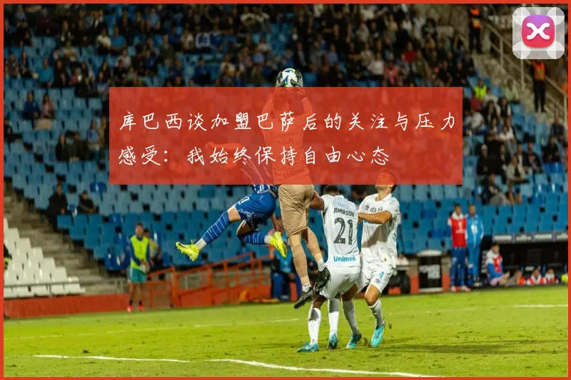 库巴西谈加盟巴萨后的关注与压力感受：我始终保持自由心态