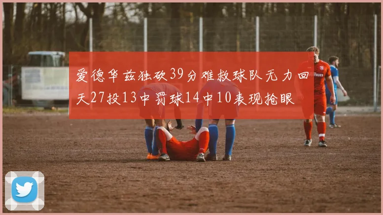 爱德华兹独砍39分难救球队无力回天27投13中罚球14中10表现抢眼