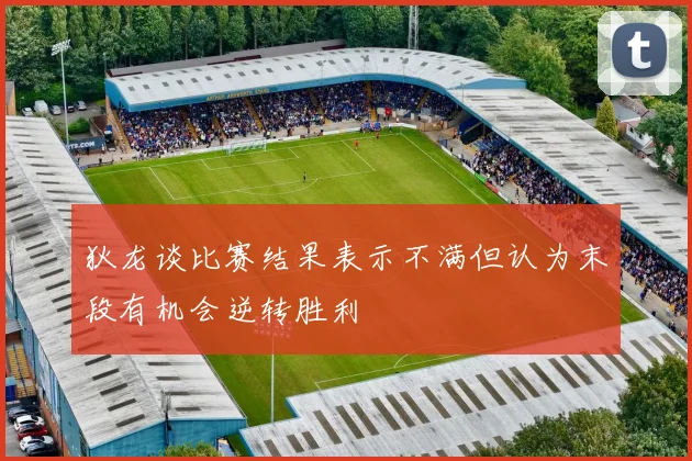 狄龙谈比赛结果表示不满但认为末段有机会逆转胜利