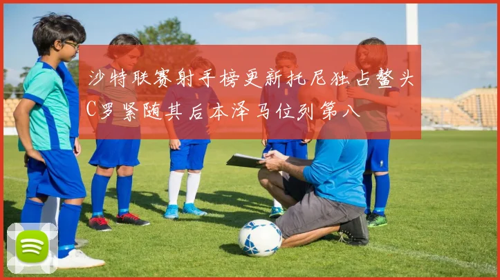 沙特联赛射手榜更新托尼独占鳌头C罗紧随其后本泽马位列第八