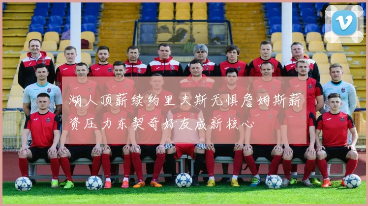 湖人顶薪续约里夫斯无惧詹姆斯薪资压力东契奇好友成新核心