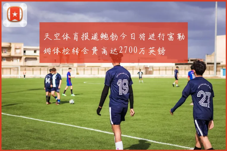 天空体育报道鲍勃今日将进行富勒姆体检转会费高达2700万英镑