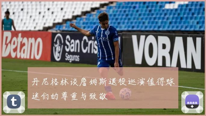 丹尼格林谈詹姆斯退役巡演值得球迷们的尊重与致敬