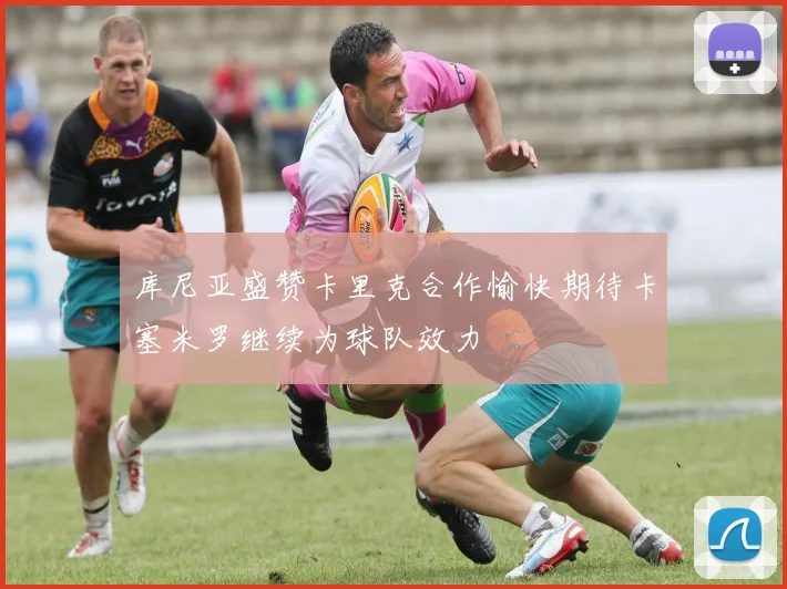 库尼亚盛赞卡里克合作愉快期待卡塞米罗继续为球队效力