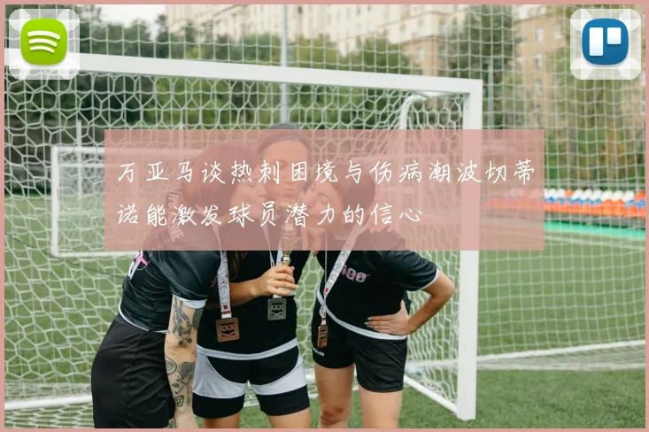 万亚马谈热刺困境与伤病潮波切蒂诺能激发球员潜力的信心