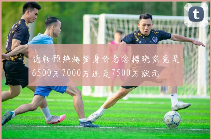 德转预热梅努身价悬念揭晓究竟是6500万7000万还是7500万欧元