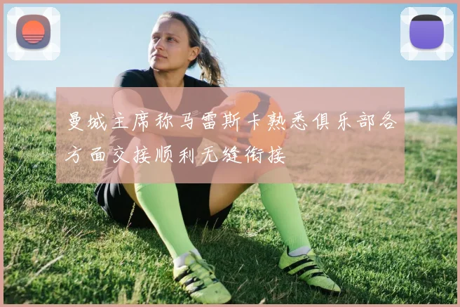 曼城主席称马雷斯卡熟悉俱乐部各方面交接顺利无缝衔接
