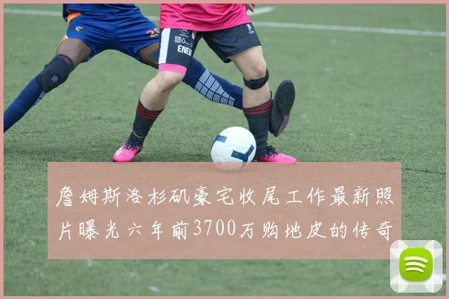 詹姆斯洛杉矶豪宅收尾工作最新照片曝光六年前3700万购地皮的传奇故事