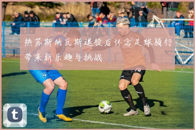 热苏斯纳瓦斯退役后怀念足球骑行带来新乐趣与挑战