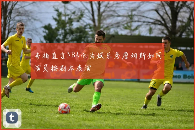 夸梅直言NBA沦为娱乐秀詹姆斯如同演员按剧本表演