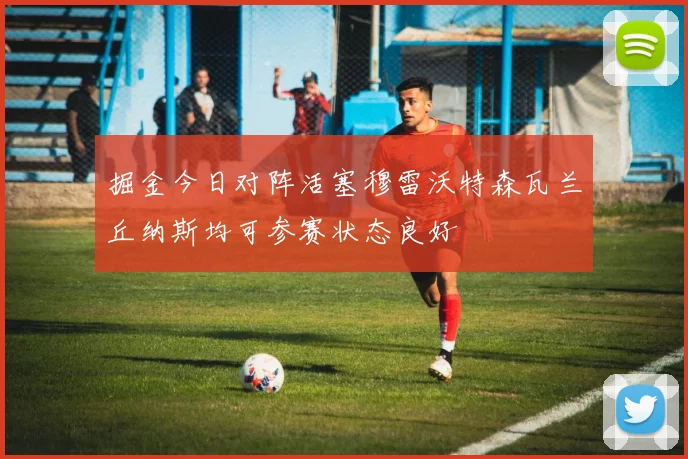 掘金今日对阵活塞穆雷沃特森瓦兰丘纳斯均可参赛状态良好