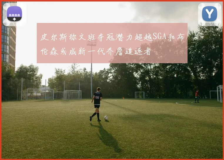 皮尔斯称文班夺冠潜力超越SGA和布伦森或成新一代乔詹追逐者