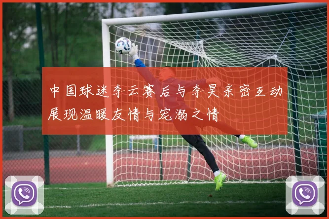 中国球迷李云赛后与李昊亲密互动展现温暖友情与宠溺之情