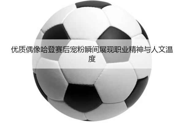 优质偶像哈登赛后宠粉瞬间展现职业精神与人文温度